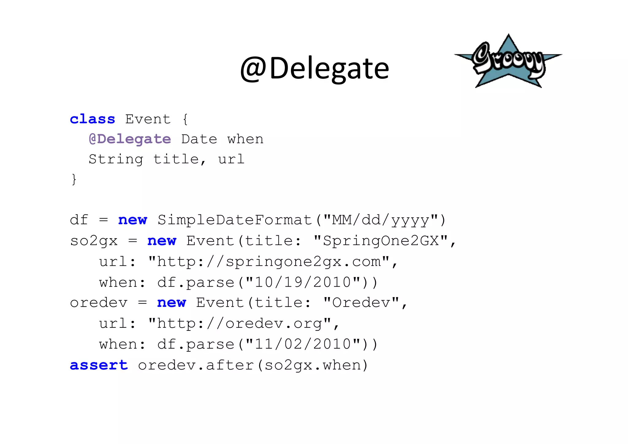 @Delegate	
  
class Event {
  @Delegate Date when
  String title, url
}

df = new SimpleDateFormat("MM/dd/yyyy")
so2gx = new Event(title: "SpringOne2GX",
   url: "http://springone2gx.com",
   when: df.parse("10/19/2010"))
oredev = new Event(title: "Oredev",
   url: "http://oredev.org",
   when: df.parse("11/02/2010"))
assert oredev.after(so2gx.when)
 