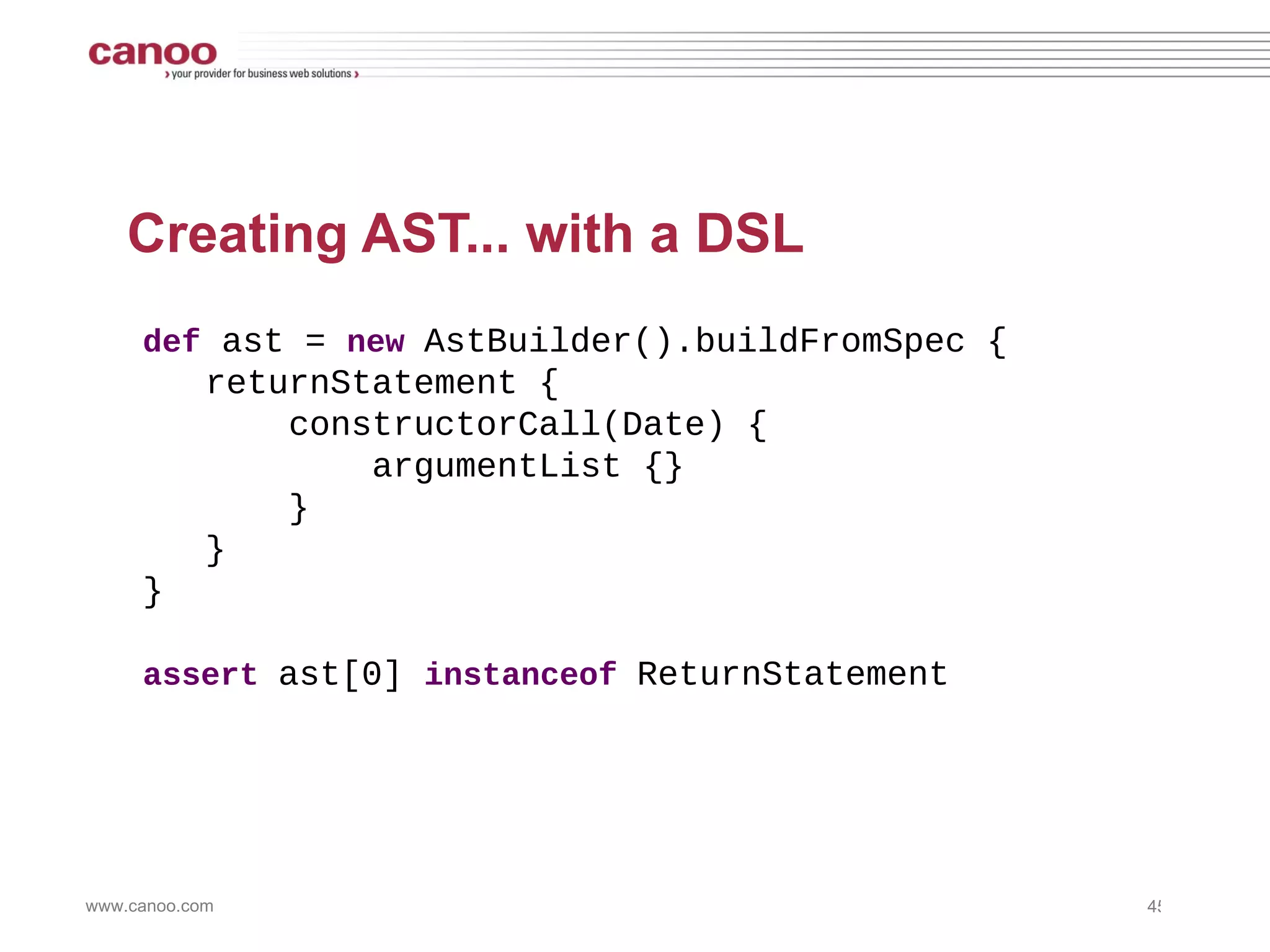 Creating AST... by hand import   org.codehaus.groovy.ast.* import   org.codehaus.groovy.ast.stmt.* import   org.codehaus.groovy.ast.expr.* def   ast =  new  ReturnStatement( new  ConstructorCallExpression( ClassHelper. make (Date),   ArgumentListExpression. EMPTY_ARGUMENTS   ) ) assert  ast  instanceof  ReturnStatement 
