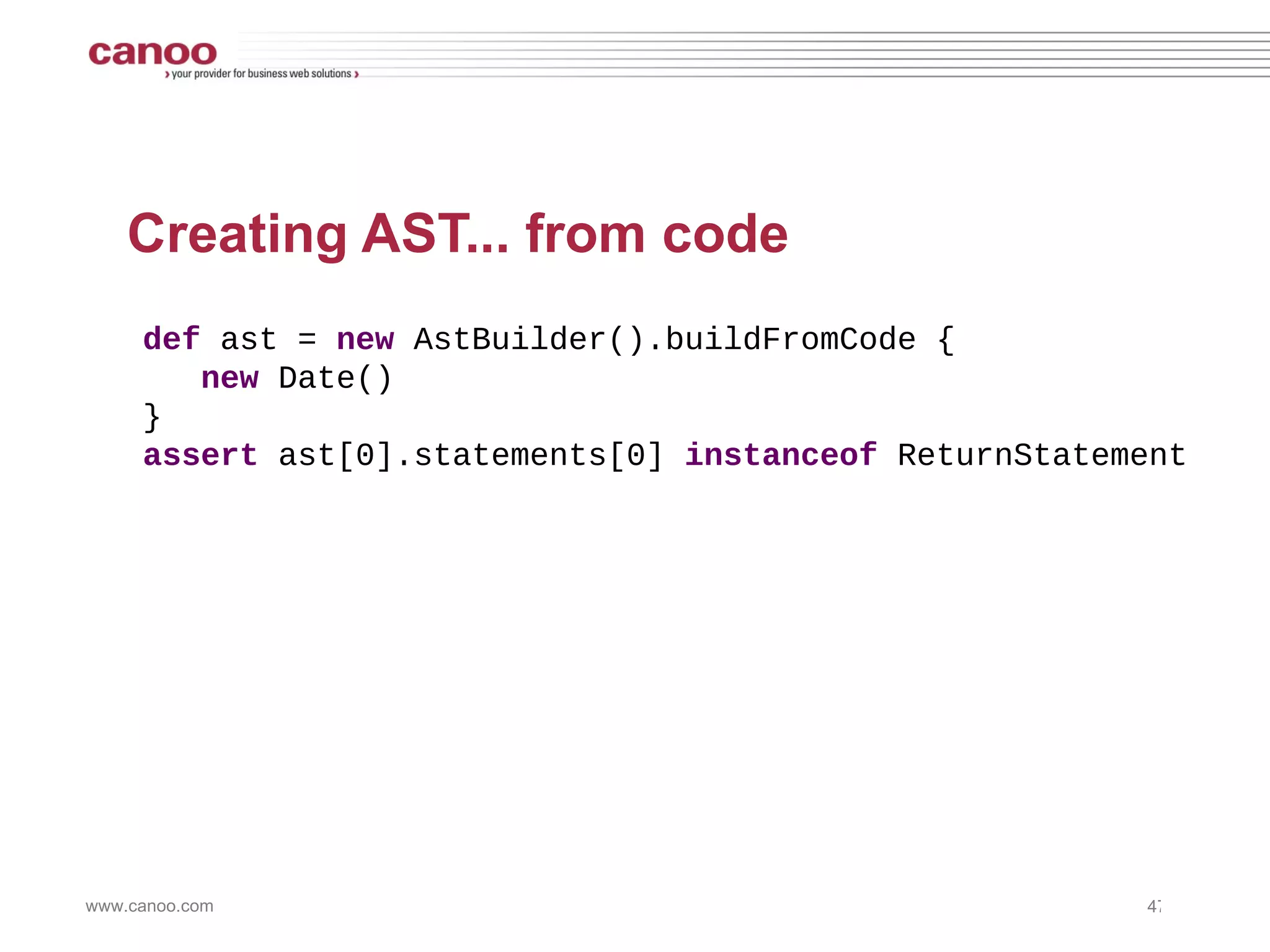 Creating AST... with a String def  ast =  new  AstBuilder().buildFromString( 'new Date()' ) assert  assert ast[0]  instanceof  BlockStatement assert  ast[0].statements[0]  instanceof  ReturnStatement 