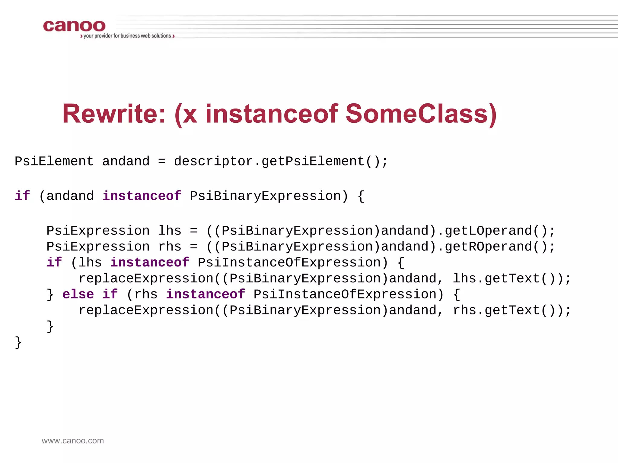 (x != null && x instanceof SomeClass) @Override public void visitBinaryExpression(PsiBinaryExpression expression) { super.visitBinaryExpression(expression); if (!expression.getOperationTokenType().equals(JavaTokenType.ANDAND)) { return; } PsiExpression lOperand = expression.getLOperand(); PsiExpression rOperand = expression.getROperand(); if (!isBinaryExpressionAndInstanceOfCheck(lOperand, rOperand) && !isBinaryExpressionAndInstanceOfCheck(rOperand, lOperand)) { return; } PsiBinaryExpression binaryExpression = getInnerBinaryExpression(expression); if (!binaryExpression.getOperationTokenType().equals(JavaTokenType.NE)) { return; } boolean leftIsNullCheck = isNullCheck(binaryExpression.getLOperand(), binaryExpression.getROperand()); boolean rightIsNullCheck = isNullCheck(binaryExpression.getROperand(), binaryExpression.getLOperand()); if (!leftIsNullCheck && !rightIsNullCheck) return; PsiReferenceExpression theReference = getReferenceFromNotNullCheck(binaryExpression); PsiExpression instanceOfOperand = getInstanceOfOperand(expression); if (!(instanceOfOperand instanceof PsiReferenceExpression)) { return; } String referenceNameA = (theReference).getReferenceName(); String referenceNameB = ((PsiReferenceExpression)instanceOfOperand).getReferenceName(); if (referenceNameA == null || referenceNameB == null) { return; } if (!referenceNameA.equals(referenceNameB)) { return; } registerError(expression); } 