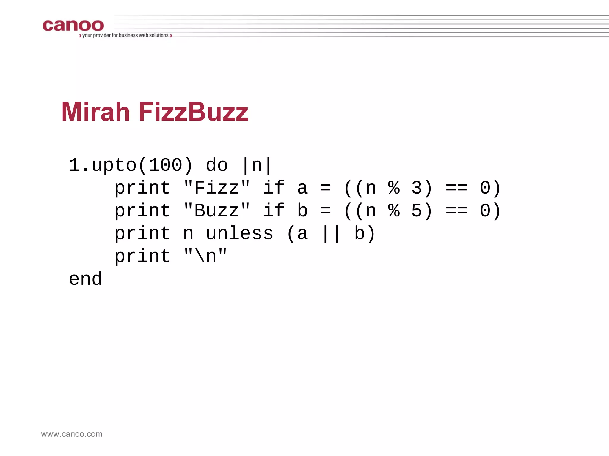 Ruby FizzBuzz 1.upto(100) do |n| print &quot;Fizz&quot; if a = ((n % 3) == 0) print &quot;Buzz&quot; if b = ((n % 5) == 0)  print n unless (a || b) print &quot;\n&quot; end 