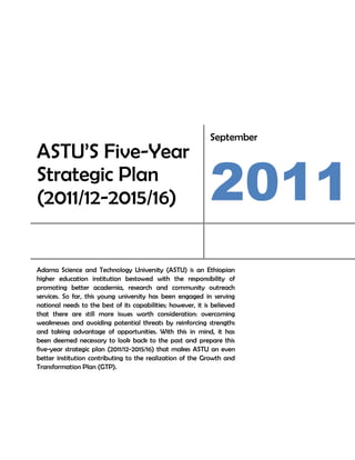 September
ASTU’S Five-Year
Strategic Plan
(2011/12-2015/16)                                             2011
Adama Science and Technology University (ASTU) is an Ethiopian
higher education institution bestowed with the responsibility of
promoting better academia, research and community outreach
services. So far, this young university has been engaged in serving
national needs to the best of its capabilities; however, it is believed
that there are still more issues worth consideration: overcoming
weaknesses and avoiding potential threats by reinforcing strengths
and taking advantage of opportunities. With this in mind, it has
been deemed necessary to look back to the past and prepare this
five-year strategic plan (2011/12-2015/16) that makes ASTU an even
better institution contributing to the realization of the Growth and
Transformation Plan (GTP).
 