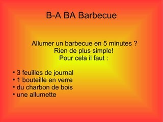 B-A BA Barbecue
Allumer un barbecue en 5 minutes ?
Rien de plus simple!
Pour cela il faut :
●
3 feuilles de journal
●
1 bouteille en verre
●
du charbon de bois
●
une allumette
 