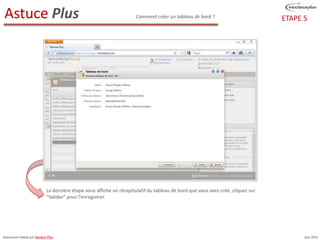 Astuce Plus                                                           Comment créer un tableau de bord ?                         ETAPE 5




                            La dernière étape vous affiche un récapitulatif du tableau de bord que vous avez créé, cliquez sur
                            "Valider" pour l'enregistrer.




Document réalisé par Vecteur Plus                                                                                                      Juin 2012
 