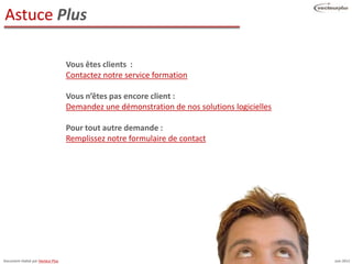 Astuce Plus

                                    Vous êtes clients :
                                    Contactez notre service formation

                                    Vous n’êtes pas encore client :
                                    Demandez une démonstration de nos solutions logicielles

                                    Pour tout autre demande :
                                    Remplissez notre formulaire de contact




Document réalisé par Vecteur Plus                                                             Juin 2012
 