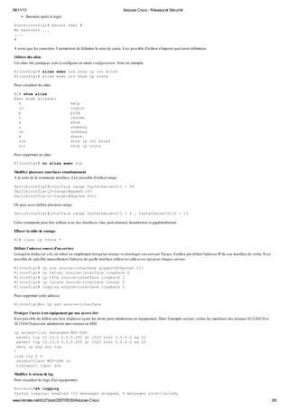 08/11/13 Astuces Cisco - Réseauxet Sécurité
www.nemako.net/dc2/?post/2007/05/30/Astuces-Cisco 2/6
Bannière après le login
Router(config)# banner exec #
Ma bannière....
....
#
A noter que les caractères # permettent de délimiter la zone de saisie, il est possible d'utiliser n'importe quel autre délimiteur.
Utiliser des alias
Ces alias très pratiques sont à configurer en mode configuration. Voici un exemple:
R1(config)# alias exec sib show ip int brief
R1(config)# alias exec sir show ip route
Pour visualiser les alias:
R1# show alias
Exec mode aliases:
h help
lo logout
p ping
r resume
s show
u undebug
un undebug
w where
sib show ip int brief
sir show ip route
Pour supprimer un alias:
R1(config)# no alias exec sib
Modifier plusieurs interfaces simultanément
A la suite de la commande interface, il est possible d'utiliser range.
Switch(config)#interface range fastethernet0/1 - 20
Switch(config-if-range)#speed 100
Switch(config-if-range)#duplex full
On peut aussi définir plusieurs range:
Switch(config)#interface range fastethernet0/1 - 4 , fastethernet0/10 - 15
Cette commande peut être utilisée avec des interfaces vlan, port-channel, fastethernet et gigabitethernet.
Effacer la table de routage
R1# clear ip route *
Définir l'adresse source d'un service
Lorsqu'on réalise un ssh, un telnet ou simplement lorsqu'un routeur va interroger son serveur Tacacs, il utilise par défaut l'adresse IP de son interface de sortie. Il est
possible de spécifier manuellement l'adresse de quelle interface utiliser (si celle-ci est up) pour chaque service:
R1(config)# ip ssh source-interface gigabitEthernet 0/1
R1(config)# ip telnet source-interface loopback 0
R1(config)# ip tftp source-interface loopback 2
R1(config)# ip tacacs source-interface tunnel 0
R1(config)# logging source-interface loopback 0
Pour supprimer cette adresse:
R1(config)#no ip ssh source-interface
Protéger l'accès à un équipement par une access list
Il est possible de définir une liste d'adresse ayant les droits pour administrer un équipement. Dans l'exemple suivant, seules les machines des réseaux10.12.0.0/24 et
10.13.0.0/24 peuvent administrer mon routeur en SSH.
ip access-list extended MGT-SSH
permit tcp 10.12.0 0.0.0.255 gt 1023 host 0.0.0.0 eq 22
permit tcp 10.13.0 0.0.0.255 gt 1023 host 0.0.0.0 eq 22
deny ip any any log
!
line vty 0 4
access-class MGT-SSH in
transport input ssh
Modifier le niveau de log
Pour visualiser les logs d'un équipement:
Routeur1#sh logging
Syslog logging: enabled (12 messages dropped, 6 messages rate-limited,
 