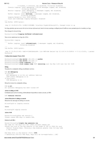 08/11/13 Astuces Cisco - Réseauxet Sécurité
www.nemako.net/dc2/?post/2007/05/30/Astuces-Cisco 3/6
0 flushes, 0 overruns, xml disabled, filtering disabled)
Console logging: level debugging, 1191740 messages logged, xml disabled,
filtering disabled
Monitor logging: level debugging, 0 messages logged, xml disabled,
filtering disabled
Buffer logging: level warnings, 1 messages logged, xml disabled,
filtering disabled
Logging Exception size (4096 bytes)
Count and timestamp logging messages: disabled
...
Log Buffer (4096 bytes):
.Aug 12 14:24:22.476: %LINK-3-UPDOWN: Interface GigabitEthernet0/1, changed state to up
Les logs générées par une access list ont un niveau informational, ainsi le niveau warnings configuré pour le buffer ne nous permettra pas de visualiser ces logs.
Pour changer le niveau de log:
Routeur1(config)#logging buffered informational
Nous avons maintenant nos logs des ACLs:
Routeur1#sh logging
...
Buffer logging: level informational, 2 messages logged, xml disabled,
filtering disabled
...
Log Buffer (4096 bytes):
.Aug 12 15:39:15.443: %SEC-6-IPACCESSLOGP: list MGT-SSH denied tcp 10.118.14.51(32853) -> 0.0.0.0(22), 1 packet
Routeur1#
Configuration ntppour l'heure d'été
Routeur2(config)# ntp server 192.168.1.2 prefer
Routeur2(config)# ntp server 192.168.1.3
Routeur2(config)# clock timezone CET 1
Routeur2(config)# clock summer-time CEST recurring last Sun Mar 2:00 last Sun Oct 3:00
Debug
Visualiser les commandes debug actuellement activées:
R1# sh debugging
IP routing:
BGP debugging is on for all address families
OSPF events debugging is on
IP multicast:
PIM debugging is on
Désactiver toutes les commandes debug:
R1# u all
All possible debugging has been turned off
Activer le debug en SSH
Commande pour activer le debug, habituellement disponible en mode console, en SSH :
R1# terminal monitor
Activer/Désactiver le debug en console
Désactiver les messages de debug en console
R1(config)# no logging console
Activer
R1(config)# logging console
Activer SSH
Router-01(config)#ip ssh version 2
Please create RSA keys to enable SSH.
Générer la clé RSA
Router-01(config)#crypto key generate rsa
The name for the keys will be: C3845.intranet.nemako.net
Choose the size of the key modulus in the range of 360 to 2048 for your
General Purpose Keys. Choosing a key modulus greater than 512 may take
a few minutes.
How many bits in the modulus [512]: 1024
% Generating 1024 bit RSA keys, keys will be non-exportable...[OK]
 