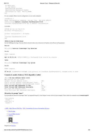 08/11/13 Astuces Cisco - Réseauxet Sécurité
www.nemako.net/dc2/?post/2007/05/30/Astuces-Cisco 6/6
no mdix auto
no cdp enable
spanning-tree portfast
spanning-tree bpduguard enable
service-policy input POLICY_PHONE
end
Et voici comment effacer toute la configuration en une seule commande:
C2950#conf t
Enter configuration commands, one per line. End with CNTL/Z.
C2950(config)#default interface FastEthernet1/0/35
Interface FastEthernet1/0/35 set to default configuration
Le résultat:
C2950# sh run int Fa1/0/35
Building configuration...
Current configuration : 36 bytes
!
interface FastEthernet1/0/35
end
Afficher les logs avec la date du jour
Lors de l'affichage des logs, il est possible de choisir la date soit en fonction de l'uptime soit de l'heure de l'équipement.
Date réel
R0(config)#service timestamps log datetime
Résultat
R0#sh logging
...
Apr 14 20:51:44: %SYS-5-CONFIG_I: Configured from console by console
Uptime
R0(config)#service timestamps log uptime
Résultat
R0#sh logging
...
00:59:15: %LINEPROTO-5-UPDOWN: Line protocol on Interface FastEthernet0/0, changed state to down
Connaitre le nombre d'adresse MAC disponible et utilisé
SW0-15#sh mac-address-table count
MAC Entries for all vlans:
Dynamic Unicast Address Count: 383
Static Unicast Address (User-defined) Count: 8
Static Unicast Address (System-defined) Count: 1
Total Unicast MAC Addresses In Use: 392
Total Unicast MAC Addresses Available: 32768
Multicast MAC Address Count: 108
Total Multicast MAC Addresses Available: 16384
Désactiver le prompt "more"
Il est possible de désactiver le prompt "more" qui apparait lorsqu'il y a des longues sorties (show run par exemple). Il faut utiliser la commande exec terminal length 0.
line console
length 0
line vty 0 4
length 0
.
« OSPF - Open Shortest Path First - IS-IS - Intermediate Systemto Intermediate System»
Haut de page
Accueil Billets récents
Archives
S'abonner
Propulsé par Dotclear
 