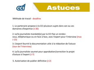 Méthode de travail - deadline


1. Le partenaire propose à la CCI plusieurs sujets dans son ou ses
domaines d’expertise (J-30)

2. Le/la journaliste mandaté(e) par la CCI fixe un rendez-
vous, téléphonique ou en face à face, avec l’expert pour l’interview (max
J-15)
3. L’expert fournit la documentation utile à la rédaction de l’astuce
(Jour de l’interview)

4. Le/la journaliste soumet pour approbation/correction le projet
d’astuce à l’expert (J-7)

5. Autorisation de publier définitive (J-2)
 