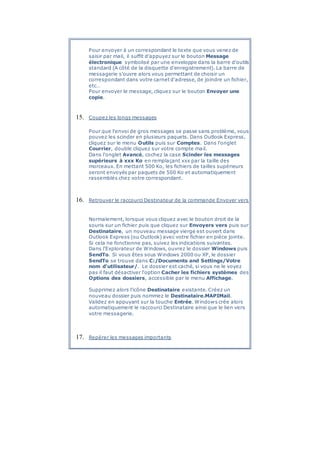 Pour envoyer à un correspondant le texte que vous venez de
saisir par mail, il suffit d'appuyez sur le bouton Message
électronique symbolisé par une enveloppe dans la barre d'outils
standard (A côté de la disquette d'enregistrement). La barre de
messagerie s'ouvre alors vous permettant de choisir un
correspondant dans votre carnet d'adresse, de joindre un fichier,
etc…
Pour envoyer le message, cliquez sur le bouton Envoyer une
copie.
15. Coupez les longs messages
Pour que l'envoi de gros messages se passe sans problème, vous
pouvez les scinder en plusieurs paquets. Dans Outlook Express,
cliquez sur le menu Outils puis sur Comptes. Dans l'onglet
Courrier, double cliquez sur votre compte mail.
Dans l'onglet Avancé, cochez la case Scinder les messages
supérieurs à xxx Ko en remplaçant xxx par la taille des
morceaux. En mettant 500 Ko, les fichiers de tailles supérieurs
seront envoyés par paquets de 500 Ko et automatiquement
rassemblés chez votre correspondant.
16. Retrouver le raccourci Destinateur de la commande Envoyer vers
Normalement, lorsque vous cliquez avec le bouton droit de la
souris sur un fichier puis que cliquez sur Envoyers vers puis sur
Destinataire, un nouveau message vierge est ouvert dans
Outlook Express (ou Outlook) avec votre fichier en pièce jointe.
Si cela ne fonctionne pas, suivez les indications suivantes.
Dans l'Explorateur de Windows, ouvrez le dossier Windows puis
SendTo. Si vous êtes sous Windows 2000 ou XP, le dossier
SendTo se trouve dans C:/Documents and Settings/Votre
nom d'utilisateur/. Le dossier est caché, si vous ne le voyez
pas il faut désactiver l'option Cacher les fichiers systèmes des
Options des dossiers, accessible par le menu Affichage.
Supprimez alors l'icône Destinataire existante. Créez un
nouveau dossier puis nommez le Destinataire.MAPIMail.
Validez en appuyant sur la touche Entrée. Windows crée alors
automatiquement le raccourci Destinataire ainsi que le lien vers
votre messagerie.
17. Repérer les messages importants
 