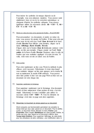 Pour insérer les symboles de marque déposée ou de
Copyright, vous avez plusieurs manières. Vous pouvez saisir
simplement (tm), (c) ou (r), la correction automatique se
chargeant d'insérer les symboles adéquats. Vous pouvez
également utiliser les raccourcis clavier Alt + Ctrl + T, Alt +
Crl + C et Alt + Crl + R.
51. Mettre en valeur du texte en lui ajoutant de l'ombre - Word XP/2003
Pour personnaliser vos documents et mettre en valeur du
texte, vous pouvez lui ajouter de l'ombre. Il faut pour cela que
votre texte ait été créé avec l'outil Zone de texte de la barre
d'outils Dessin. Pour afficher cette dernière, cliquez sur le
menu Affichage, Barre d'outils, Dessin.
Cliquez alors sur le bouton Zone de texte puis saisissez votre
texte, un titre par exemple. Cliquez ensuite sur l'outil Style
ombre de la barre d'outils Dessin. Choisissez alors le style de
l'ombre que vous souhaitez appliquer à la zone de texte. Et
voilà, votre texte est mis en valeur avec de l'ombre.
52. Créer un lien
Pour créer rapidement un lien sous Word, la méthode la plus
efficace est le raccourci. Sélectionnez le texte dans lequel
vous souhaitez intégrer un lien puis appuyez sur la touche K
tout en maintenant la touche Ctrl enfoncée. Vous pouvez
alors faire pointer le lien vers une page Web ou bien vers un
document de votre disque dur.
53. Supprimer rapidement le formatage
Pour supprimer rapidement tout le formatage d'un document
Word, ou bien uniquement d'une portion de texte, c'est très
simple. Sélectionnez le texte à modifier puis utilisez le
raccourci clavier Ctrl + Shift + N. Tous les éléments de
formatage et de mise en page sont alors supprimés.
54. Désactivez le mouchard du temps passé sur un document
Word comporte une fonctionnalité permettant de connaître le
temps total que vous avez passé sur un document. Pour le vérifier,
ouvrez un document Word, déroulez le menu Fichier, puis
Propriétés. Dans l'onglet Statistiques de cette nouvelle fenêtre, le
temps que vous avez passé sur ce document s'affiche dans
Temps total d'édition. Pour supprimer l'affichage de cette durée
pour les utilisateurs de votre ordinateur, une modification dans le
 