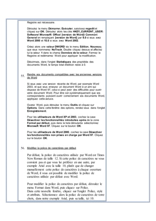 Registre est nécessaire.
Déroulez le menu Démarrer, Exécuter, saisissez regedit et
cliquez sur OK. Déroulez alors les clés HKEY_CURRENT_USER
Software Microsoft Office [version de Word] Common
General en remplaçant [version de Word] par 9.0 si vous avez
Word 2000 et 10.0 si vous avez Word 2002.
Créez alors une valeur DWORD via le menu Edition, Nouveau,
que vous nommerez NoTrack. Double cliquez dessus et affectez
lui la valeur 1 dans le champ Données de la valeur. Fermez le
Registre et redémarrez Word pour appliquer la modification.
Désormais, dans l'onglet Statistiques des propriétés des
documents Word, le temps total d'édition reste à 0.
55.
Rendre vos documents compatibles avec les anciennes versions
de Word
Si vous avez une version récente de Word, par exemple Word
2003, et que vous envoyez un document Word à un ami qui
dispose de Word 97, celui-ci peut avoir des difficultés pour ouvrir
votre document Word. Pour être sûr systématiquement que vos
correspondants puissent ouvrir correctement vos documents Word,
appliquez cette astuce.
Ouvrez Word, puis déroulez le menu Outils et cliquez sur
Options. Dans cette fenêtre des options, rendez-vous dans l'onglet
Enregistrement.
Pour les utilisateurs de Word XP et 2003, cochez la case
Désactiver les fonctionnalités introduites après de la zone
Format par défaut, puis dans la liste déroulante sélectionnez
Microsoft Word 97. Cliquez sur le bouton OK.
Pour les utilisateurs de Word 2000, cochez la case Désactiver
les fonctionnalités non prises en charge par Word 97. Cliquez
sur le bouton OK.
56. Modifiez la police de caractères par défaut
Par défaut, la police de caractères utilisée par Word est Times
New Roman de taille 12. Si cette police de caractères ne vous
convient pas et que vous lui préférez en une autre, par
exemple Arial avec la taille 10, plutôt que de changer
manuellement cette police de caractères à chaque ouverture
de Word, il vous est possible de modifier la police de
caractères utilisée par défaut avec Word.
Pour modifier la police de caractères par défaut, déroulez le
menu Format dans Word, puis cliquez sur Police.
Dans cette nouvelle fenêtre, cliquez sur l'onglet Police, style
et attributs. Sélectionnez alors la police de caractères de votre
choix, dans notre exemple Arial, puis sa taille, ici 10.
 