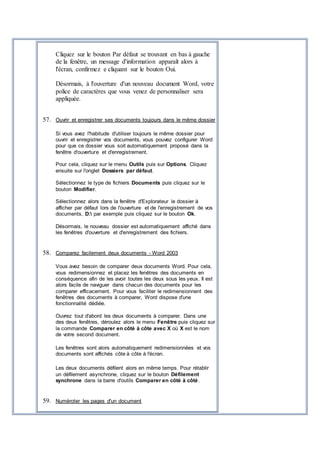 Cliquez sur le bouton Par défaut se trouvant en bas à gauche
de la fenêtre, un message d'information apparaît alors à
l'écran, confirmez e cliquant sur le bouton Oui.
Désormais, à l'ouverture d'un nouveau document Word, votre
police de caractères que vous venez de personnaliser sera
appliquée.
57. Ouvrir et enregistrer ses documents toujours dans le même dossier
Si vous avez l'habitude d'utiliser toujours le même dossier pour
ouvrir et enregistrer vos documents, vous pouvez configurer Word
pour que ce dossier vous soit automatiquement proposé dans la
fenêtre d'ouverture et d'enregistrement.
Pour cela, cliquez sur le menu Outils puis sur Options. Cliquez
ensuite sur l'onglet Dossiers par défaut.
Sélectionnez le type de fichiers Documents puis cliquez sur le
bouton Modifier.
Sélectionnez alors dans la fenêtre d'Explorateur le dossier à
afficher par défaut lors de l'ouverture et de l'enregistrement de vos
documents, D: par exemple puis cliquez sur le bouton Ok.
Désormais, le nouveau dossier est automatiquement affiché dans
les fenêtres d'ouverture et d'enregistrement des fichiers.
58. Comparez facilement deux documents - Word 2003
Vous avez besoin de comparer deux documents Word. Pour cela,
vous redimensionnez et placez les fenêtres des documents en
conséquence afin de les avoir toutes les deux sous les yeux. Il est
alors facile de naviguer dans chacun des documents pour les
comparer efficacement. Pour vous faciliter le redimensionnent des
fenêtres des documents à comparer, Word dispose d'une
fonctionnalité dédiée.
Ouvrez tout d'abord les deux documents à comparer. Dans une
des deux fenêtres, déroulez alors le menu Fenêtre puis cliquez sur
la commande Comparer en côté à côte avec X où X est le nom
de votre second document.
Les fenêtres sont alors automatiquement redimensionnées et vos
documents sont affichés côte à côte à l'écran.
Les deux documents défilent alors en même temps. Pour rétablir
un défilement asynchrone, cliquez sur le bouton Défilement
synchrone dans la barre d'outils Comparer en côté à côté.
59. Numéroter les pages d'un document
 