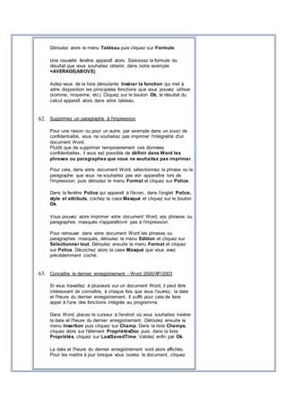 Déroulez alors le menu Tableau puis cliquez sur Formule.
Une nouvelle fenêtre apparaît alors. Saisissez la formule du
résultat que vous souhaitez obtenir, dans notre exemple
=AVERAGE(ABOVE).
Aidez-vous de la liste déroulante Insérer la fonction qui met à
votre disposition les principales fonctions que vous pouvez utiliser
(somme, moyenne, etc). Cliquez sur le bouton Ok, le résultat du
calcul apparaît alors dans votre tableau.
62. Supprimez un paragraphe à l'impression
Pour une raison ou pour un autre, par exemple dans un souci de
confidentialité, vous ne souhaitez pas imprimer l'intégralité d'un
document Word.
Plutôt que de supprimer temporairement ces données
confidentielles, il vous est possible de définir dans Word les
phrases ou paragraphes que vous ne souhaitez pas imprimer.
Pour cela, dans votre document Word, sélectionnez la phrase ou le
paragraphe que vous ne souhaitez pas voir apparaître lors de
l'impression, puis déroulez le menu Format et cliquez sur Police.
Dans la fenêtre Police qui apparaît à l'écran, dans l'onglet Police,
style et attributs, cochez la case Masqué et cliquez sur le bouton
Ok.
Vous pouvez alors imprimer votre document Word, vos phrases ou
paragraphes masqués n'apparaîtront pas à l'impression.
Pour retrouver dans votre document Word les phrases ou
paragraphes masqués, déroulez le menu Edition et cliquez sur
Sélectionner tout. Déroulez ensuite le menu Format et cliquez
sur Police. Décochez alors la case Masqué que vous avez
précédemment coché.
63. Connaître le dernier enregistrement - Word 2000/XP/2003
Si vous travaillez à plusieurs sur un document Word, il peut être
intéressant de connaître, à chaque fois que vous l'ouvrez, la date
et l'heure du dernier enregistrement. Il suffit pour cela de faire
appel à l'une des fonctions intégrée au programme.
Dans Word, placez le curseur à l'endroit où vous souhaitez insérer
la date et l'heure du dernier enregistrement. Déroulez ensuite le
menu Insertion puis cliquez sur Champ. Dans la liste Champs,
cliquez alors sur l'élément PropriétésDoc puis, dans la liste
Propriétés, cliquez sur LastSavedTime. Validez enfin par Ok.
La date et l'heure du dernier enregistrement sont alors affichés.
Pour les mettre à jour lorsque vous ouvrez le document, cliquez
 
