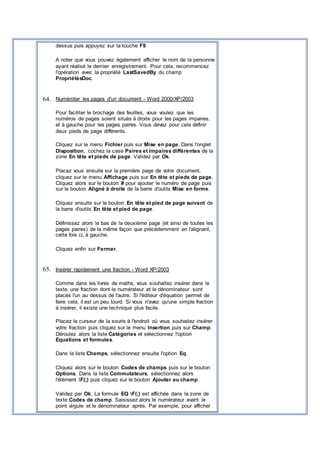 dessus puis appuyez sur la touche F9.
A noter que vous pouvez également afficher le nom de la personne
ayant réalisé le dernier enregistrement. Pour cela, recommencez
l'opération avec la propriété LastSavedBy du champ
PropriétésDoc.
64. Numéroter les pages d'un document - Word 2000/XP/2003
Pour faciliter le brochage des feuilles, vous voulez que les
numéros de pages soient situés à droite pour les pages impaires,
et à gauche pour les pages paires. Vous devez pour cela définir
deux pieds de page différents.
Cliquez sur le menu Fichier puis sur Mise en page. Dans l'onglet
Disposition, cochez la case Paires et impaires différentes de la
zone En tête et pieds de page. Validez par Ok.
Placez vous ensuite sur la première page de votre document,
cliquez sur le menu Affichage puis sur En tête et pieds de page.
Cliquez alors sur le bouton # pour ajouter le numéro de page puis
sur le bouton Aligné à droite de la barre d'outils Mise en forme.
Cliquez ensuite sur le bouton En tête et pied de page suivant de
la barre d'outils En tête et pied de page.
Définissez alors le bas de la deuxième page (et ainsi de toutes les
pages paires) de la même façon que précédemment en l'alignant,
cette fois ci, à gauche.
Cliquez enfin sur Fermer.
65. Insérer rapidement une fraction - Word XP/2003
Comme dans les livres de maths, vous souhaitez insérer dans le
texte, une fraction dont le numérateur et le dénominateur sont
placés l'un au dessus de l'autre. Si l'éditeur d'équation permet de
faire cela, il est un peu lourd. Si vous n'avez qu'une simple fraction
à insérer, il existe une technique plus facile.
Placez le curseur de la souris à l'endroit où vous souhaitez insérer
votre fraction puis cliquez sur le menu Insertion puis sur Champ.
Déroulez alors la liste Catégories et sélectionnez l'option
Equations et formules.
Dans la liste Champs, sélectionnez ensuite l'option Eq.
Cliquez alors sur le bouton Codes de champs puis sur le bouton
Options. Dans la liste Commutateurs, sélectionnez alors
l'élément F(;) puis cliquez sur le bouton Ajouter au champ.
Validez par Ok. La formule EQ F(;) est affichée dans la zone de
texte Codes de champ. Saisissez alors le numérateur avant le
point virgule et le dénominateur après. Par exemple, pour afficher
 