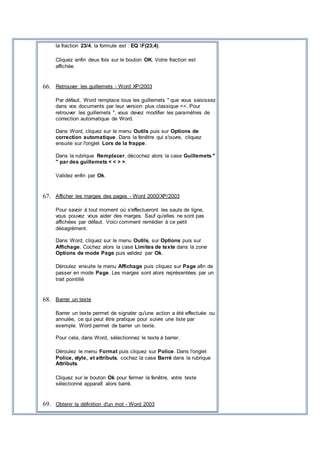 la fraction 23/4, la formule est : EQ F(23;4).
Cliquez enfin deux fois sur le bouton OK. Votre fraction est
affichée.
66. Retrouver les guillemets - Word XP/2003
Par défaut, Word remplace tous les guillemets " que vous saisissez
dans vos documents par leur version plus classique <<. Pour
retrouver les guillemets ", vous devez modifier les paramètres de
correction automatique de Word.
Dans Word, cliquez sur le menu Outils puis sur Options de
correction automatique. Dans la fenêtre qui s'ouvre, cliquez
ensuite sur l'onglet Lors de la frappe.
Dans la rubrique Remplacer, décochez alors la case Guillemets "
" par des guillemets < < > >.
Validez enfin par Ok.
67. Afficher les marges des pages - Word 2000/XP/2003
Pour savoir à tout moment où s'effectueront les sauts de ligne,
vous pouvez vous aider des marges. Sauf qu'elles ne sont pas
affichées par défaut. Voici comment remédier à ce petit
désagrément.
Dans Word, cliquez sur le menu Outils, sur Options puis sur
Affichage. Cochez alors la case Limites de texte dans la zone
Options de mode Page puis validez par Ok.
Déroulez ensuite le menu Affichage puis cliquez sur Page afin de
passer en mode Page. Les marges sont alors représentées par un
trait pointillé
68. Barrer un texte
Barrer un texte permet de signaler qu'une action a été effectuée ou
annulée, ce qui peut être pratique pour suivre une liste par
exemple. Word permet de barrer un texte.
Pour cela, dans Word, sélectionnez le texte à barrer.
Déroulez le menu Format puis cliquez sur Police. Dans l'onglet
Police, style, et attributs, cochez la case Barré dans la rubrique
Attributs.
Cliquez sur le bouton Ok pour fermer la fenêtre, votre texte
sélectionné apparaît alors barré.
69. Obtenir la définition d'un mot - Word 2003
 