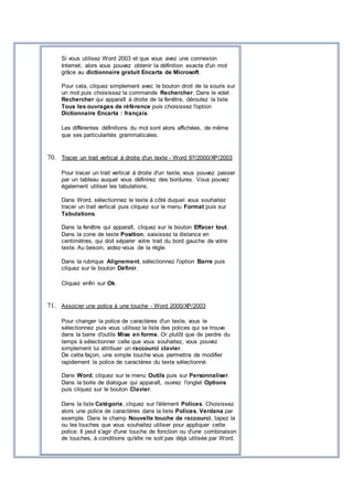 Si vous utilisez Word 2003 et que vous avez une connexion
Internet, alors vous pouvez obtenir la définition exacte d'un mot
grâce au dictionnaire gratuit Encarta de Microsoft.
Pour cela, cliquez simplement avec le bouton droit de la souris sur
un mot puis choisissez la commande Rechercher. Dans le volet
Rechercher qui apparaît à droite de la fenêtre, déroulez la liste
Tous les ouvrages de référence puis choisissez l'option
Dictionnaire Encarta : français.
Les différentes définitions du mot sont alors affichées, de même
que ses particularités grammaticales.
70. Tracer un trait vertical à droite d'un texte - Word 97/2000/XP/2003
Pour tracer un trait vertical à droite d'un texte, vous pouvez passer
par un tableau auquel vous définirez des bordures. Vous pouvez
également utiliser les tabulations.
Dans Word, sélectionnez le texte à côté duquel vous souhaitez
tracer un trait vertical puis cliquez sur le menu Format puis sur
Tabulations.
Dans la fenêtre qui apparaît, cliquez sur le bouton Effacer tout.
Dans la zone de texte Position, saisissez la distance en
centimètres, qui doit séparer votre trait du bord gauche de votre
texte. Au besoin, aidez-vous de la règle.
Dans la rubrique Alignement, sélectionnez l'option Barre puis
cliquez sur le bouton Définir.
Cliquez enfin sur Ok.
71. Associer une police à une touche - Word 2000/XP/2003
Pour changer la police de caractères d'un texte, vous le
sélectionnez puis vous utilisez la liste des polices qui se trouve
dans la barre d'outils Mise en forme. Or plutôt que de perdre du
temps à sélectionner celle que vous souhaitez, vous pouvez
simplement lui attribuer un raccourci clavier.
De cette façon, une simple touche vous permettra de modifier
rapidement la police de caractères du texte sélectionné.
Dans Word, cliquez sur le menu Outils puis sur Personnaliser.
Dans la boite de dialogue qui apparaît, ouvrez l'onglet Options
puis cliquez sur le bouton Clavier.
Dans la liste Catégorie, cliquez sur l'élément Polices. Choisissez
alors une police de caractères dans la liste Polices, Verdana par
exemple. Dans le champ Nouvelle touche de raccourci, tapez la
ou les touches que vous souhaitez utiliser pour appliquer cette
police. Il peut s'agir d'une touche de fonction ou d'une combinaison
de touches, à conditions qu'elle ne soit pas déjà utilisée par Word.
 