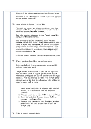 Cliquez enfin sur le bouton Attribuer puis deux fois sur Fermer.
Désormais, il vous suffit d'appuyez sur cette touche pour appliquer
la police au texte sélectionné.
72. Insérer un texte en filigrane - Word XP/2003
Pour avertir vos lecteurs que le document qu'ils ont entre leurs
mains est confidentiel, vous pouvez insérer un avertissement en
arrière plan grâce à la fonction filigrane.
Dans votre document, cliquez sur le menu Format, sur Arrière
plan puis sur Filigrane imprimé.
Dans la fenêtre qui s'ouvre, sélectionnez l'option Texte en
filigrane. Déroulez alors la liste Texte puis sélectionnez le texte à
insérer en arrière plan, Confidentiel par exemple. Vous pouvez
ensuite modifier la police, la taille et la couleur du texte. Veillez à
choisir une couleur neutre et claire pour que le document reste
lisible. Choisissez enfin la disposition du texte, Diagonale par
exemple puis cliquez sur Ok.
Le filigrane est alors inséré en fond de chaque page du document.
73. Répéter les titres d'un tableau sur plusieurs pages
Il n'est pas facile de s'y retrouver dans un tableau qui fait
plusieurs pages dans Word.
La ligne de titre ne se trouvant en effet que sur la première
page du tableau, on ne se rappelle pas forcément à quelle
information correspond telle ou telle colonne dans les pages
suivantes. Pour une meilleure lisibilité, vous pouvez répéter
automatiquement les titres des colonnes de votre tableau sur
toutes les pages où il se trouve.
1. Dans Word, sélectionnez la première ligne de votre
tableau, où se trouvent les titres des différentes
colonnes.
2. Cliquez ensuite sur le menu Tableau puis sur Titres.
3. Pour voir le résultat, déroulez le menu Fichier,
Aperçu avant impression.
4. Lorsque vous imprimerez votre document, les titres
des colonnes de votre tableau seront répétés sur
chaque page.
74. Ecrire un nombre en toutes lettres
 