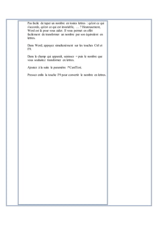 Pas facile de taper un nombre en toutes lettres : qu'est ce qui
s'accorde, qu'est ce qui est invariable, … ? Heureusement,
Word est là pour vous aider. Il vous permet en effet
facilement de transformer un nombre par son équivalent en
lettres.
Dans Word; appuyez simultanément sur les touches Ctrl et
F9.
Dans le champ qui apparaît, saisissez = puis le nombre que
vous souhaitez transformer en lettres.
Ajoutez à la suite le paramètre *CardText.
Pressez enfin la touche F9 pour convertir le nombre en lettres.
 