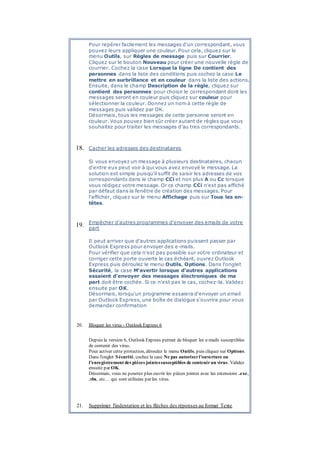 Pour repérer facilement les messages d'un correspondant, vous
pouvez leurs appliquer une couleur. Pour cela, cliquez sur le
menu Outils, sur Règles de message puis sur Courrier.
Cliquez sur le bouton Nouveau pour créer une nouvelle règle de
courrier. Cochez la case Lorsque la ligne De contient des
personnes dans la liste des conditions puis cochez la case Le
mettre en surbrillance et en couleur dans la liste des actions.
Ensuite, dans le champ Description de la règle, cliquez sur
contient des personnes pour choisir le correspondant dont les
messages seront en couleur puis cliquez sur couleur pour
sélectionner la couleur. Donnez un nom à cette règle de
messages puis validez par OK.
Désormais, tous les messages de cette personne seront en
couleur. Vous pouvez bien sûr créer autant de règles que vous
souhaitez pour traiter les messages d'au tres correspondants.
18. Cacher les adresses des destinataires
Si vous envoyez un message à plusieurs destinataires, chacun
d'entre eux peut voir à qui vous avez envoyé le message. La
solution est simple puisqu'il suffit de saisir les adresses de vos
correspondants dans le champ CCi et non plus A ou Cc lorsque
vous rédigez votre message. Or ce champ CCi n'est pas affiché
par défaut dans la fenêtre de création des messages. Pour
l'afficher, cliquez sur le menu Affichage puis sur Tous les en-
têtes.
19. Empêcher d'autres programmes d'envoyer des emails de votre
part
Il peut arriver que d'autres applications puissent passer par
Outlook Express pour envoyer des e-mails.
Pour vérifier que cela n'est pas possible sur votre ordinateur et
corriger cette porte ouverte le cas échéant, ouvrez Outlook
Express puis déroulez le menu Outils, Options. Dans l'onglet
Sécurité, la case M'avertir lorsque d'autres applications
essaient d'envoyer des messages électroniques de ma
part doit être cochée. Si ce n'est pas le cas, cochez-la. Validez
ensuite par OK.
Désormais, lorsqu'un programme essaiera d'envoyer un email
par Outlook Express, une boîte de dialogue s'ouvrira pour vous
demander confirmation
20. Bloquer les virus - Outlook Express 6
Depuis la version 6, Outlook Express permet de bloquer les e-mails susceptibles
de contenir des virus.
Pour activer cette protection, déroulez le menu Outils, puis cliquez sur Options.
Dans l'onglet Sécurité, cochez la case Ne pas autoriserl'ouverture ou
l'enregistrement des pièces jointessusceptibles de contenirun virus. Validez
ensuite par OK.
Désormais, vous ne pourrez plus ouvrir les pièces jointes avec les extensions .exe,
.vbs, etc… qui sont utilisées par les virus.
21. Supprimer l'indentation et les flèches des réponses au format Texte
 