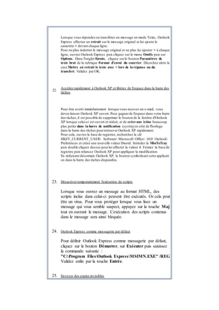 Lorsque vous répondez ou transférez un message en mode Texte, Outlook
Express effectue un retrait sur le message original et lui ajoute le
caractère > devant chaque ligne.
Pour ne plus indenter le message original et ne plus lui ajouter > à chaque
ligne, ouvrez Outlook Express puis cliquez sur le menu Outils puis sur
Options. Dans l'onglet Envois, cliquez surle bouton Paramètres de
texte brut de la rubrique Format d'envoi du courrier. Décochez alors la
case Mettre en retrait le texte avec > lors de la réponse ou du
transfert. Validez par OK.
22.
Accédez rapidement à Outlook XP et libérez de l'espace dans la barre des
tâches
Pour être averti immédiatement lorsque vous recevez un e-mail, vous
devez laisser Outlook XP ouvert. Pour gagnerde l'espace dans votre barre
des tâches,il est possible de supprimer le bouton de la fenêtre d'Outlook
XP lorsque celui-ci est ouvert et réduit, et de créer une icône beaucoup
plus petite dans la barre de notification (systray)à côté de l'horloge
dans la barre des tâches pourretrouver Outlook XP rapidement.
Pour cela, ouvrez la base de registres, recherchez la clé
HKEY_CURRENT_USER Software Microsoft Office 10.0 Outlook
Preferences et créez une nouvelle valeur Dword. Intitulez la MinToTray
puis double cliquez dessus pourlui affecter la valeur 1. Fermez la base de
registres puis relancez Outlook XP pour appliquer la modification.
En réduisant désormais Outlook XP, le bouton symbolisant cette applicati
on dans la barre des tâches disparaîtra.
23. Désactiver temporairement l'exécution de scripts
Lorsque vous ouvrez un message au format HTML, des
scripts inclus dans celui-ci peuvent être exécutés. Or cela peut
être un virus. Pour vous protéger lorsque vous lisez un
message qui vous semble suspect, appuyez sur la touche Maj
tout en ouvrant le message. L'exécution des scripts contenus
dans le message sera ainsi bloquée.
24. Outlook Express comme messagerie par défaut
Pour définir Outlook Express comme messagerie par défaut,
cliquez sur le bouton Démarrer, sur Exécuter puis saisissez
la commande suivante :
"C:Program FilesOutlook ExpressMSIMN.EXE" /REG
Validez enfin par la touche Entrée.
25. Envoyer des copies invisibles
 