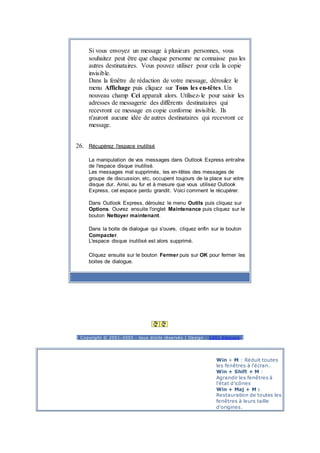 Si vous envoyez un message à plusieurs personnes, vous
souhaitez peut être que chaque personne ne connaisse pas les
autres destinataires. Vous pouvez utiliser pour cela la copie
invisible.
Dans la fenêtre de rédaction de votre message, déroulez le
menu Affichage puis cliquez sur Tous les en-têtes. Un
nouveau champ Cci apparaît alors. Utilisez-le pour saisir les
adresses de messagerie des différents destinataires qui
recevront ce message en copie conforme invisible. Ils
n'auront aucune idée de autres destinataires qui recevront ce
message.
26. Récupérez l'espace inutilisé
La manipulation de vos messages dans Outlook Express entraîne
de l'espace disque inutilisé.
Les messages mal supprimés, les en-têtes des messages de
groupe de discussion, etc, occupent toujours de la place sur votre
disque dur. Ainsi, au fur et à mesure que vous utilisez Outlook
Express, cet espace perdu grandit. Voici comment le récupérer.
Dans Outlook Express, déroulez le menu Outils puis cliquez sur
Options. Ouvrez ensuite l'onglet Maintenance puis cliquez sur le
bouton Nettoyer maintenant.
Dans la boite de dialogue qui s'ouvre, cliquez enfin sur le bouton
Compacter.
L'espace disque inutilisé est alors supprimé.
Cliquez ensuite sur le bouton Fermer puis sur OK pour fermer les
boites de dialogue.
Publicité
[ Copyright © 2001-2005 - tous droits réservés | Design : 1001 blagues ]
Win + M : Réduit toutes
les fenêtres à l'écran.
Win + Shift + M :
Agrandir les fenêtres à
l'état d'icônes
Win + Maj + M :
Restauration de toutes les
fenêtres à leurs taille
d'origines.
 