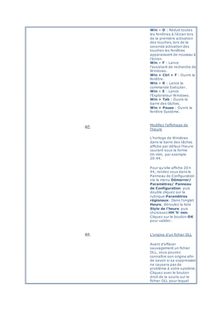 Win + D : Réduit toutes
les fenêtres à l'écran lors
de la première activation
des touches, lors de la
seconde activation des
touches les fenêtres
apparaissent de nouveau à
l'écran.
Win + F : Lance
l'assistant de recherche de
Windows.
Win + Ctrl + F : Ouvre la
fenêtre.
Win + R : Lance la
commande Exécuter.
Win + E : Lance
l'Explorateur Windows.
Win + Tab : Ouvre la
barre des tâches.
Win + Pause : Ouvre la
fenêtre Système.
02.
Modifiez l'affichage de
l'heure
L'horloge de Windows
dans la barre des tâches
affiche par défaut l'heure
courant sous la forme
hh:mm, par exemple
20:44.
Pour qu'elle affiche 20 h
44, rendez vous dans le
Panneau de Configuration
via le menu Démarrer/
Paramètres/ Panneau
de Configuration puis
double cliquez sur la
rubrique Paramètres
régionaux. Dans l'onglet
Heure, déroulez la liste
Style de l'heure puis
choisissez HH 'h' mm.
Cliquez sur le bouton OK
pour valider.
03. L'origine d'un fichier DLL
Avant d'effacer
sauvagement un fichier
DLL, vous pouvez
connaître son origine afin
de savoir si sa suppression
ne causera pas de
problème à votre système.
Cliquez avec le bouton
droit de la souris sur le
fichier DLL pour lequel
 