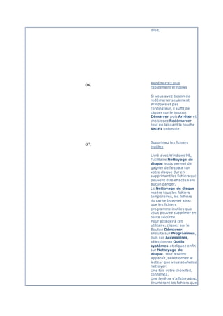 droit.
06.
Redémarrez plus
rapidement Windows
Si vous avez besoin de
redémarrer seulement
Windows et pas
l'ordinateur, il suffit de
cliquer sur le bouton
Démarrer puis Arrêter et
choisissez Redémarrer
tout en laissant la touche
SHIFT enfoncée.
07.
Supprimez les fichiers
inutiles
Livré avec Windows 98,
l'utilitaire Nettoyage de
disque vous permet de
gagner de l'espace sur
votre disque dur en
supprimant les fichiers qui
peuvent être effacés sans
aucun danger.
Le Nettoyage de disque
repère tous les fichiers
temporaires, les fichiers
du cache Internet ainsi
que les fichiers
programme inutiles que
vous pouvez supprimer en
toute sécurité.
Pour accéder à cet
utilitaire, cliquez sur le
Bouton Démarrer,
ensuite sur Programmes,
puis sur Accessoires,
sélectionnez Outils
systèmes et cliquez enfin
sur Nettoyage de
disque. Une fenêtre
apparaît, sélectionnez le
lecteur que vous souhaitez
nettoyer.
Une fois votre choix fait,
confirmez.
Une fenêtre s'affiche alors,
énumérant les fichiers que
 