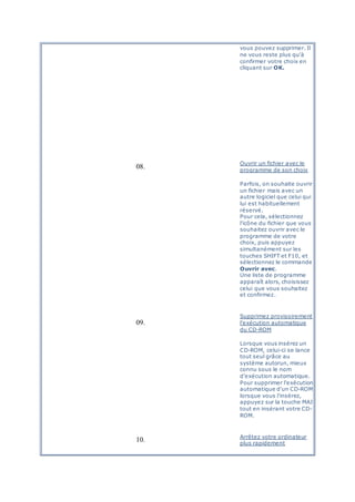 vous pouvez supprimer. Il
ne vous reste plus qu'à
confirmer votre choix en
cliquant sur OK.
08.
Ouvrir un fichier avec le
programme de son choix
Parfois, on souhaite ouvrir
un fichier mais avec un
autre logiciel que celui qui
lui est habituellement
réservé.
Pour cela, sélectionnez
l'icône du fichier que vous
souhaitez ouvrir avec le
programme de votre
choix, puis appuyez
simultanément sur les
touches SHIFT et F10, et
sélectionnez le commande
Ouvrir avec.
Une liste de programme
apparaît alors, choisissez
celui que vous souhaitez
et confirmez.
09.
Supprimez provisoirement
l'exécution automatique
du CD-ROM
Lorsque vous insérez un
CD-ROM, celui-ci se lance
tout seul grâce au
système autorun, mieux
connu sous le nom
d'exécution automatique.
Pour supprimer l'exécution
automatique d'un CD-ROM
lorsque vous l'insérez,
appuyez sur la touche MAJ
tout en insérant votre CD-
ROM.
10. Arrêtez votre ordinateur
plus rapidement
 