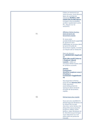 Créez un raccourci sur
votre bureau, puis dans la
ligne de commande
saisissez RUNDLL.EXE
USER.EXE,ExitWindows.
Lorsque vous souhaitez
arrêter rapidement votre
PC, cliquez sur ce
raccourci.
11.
Affichez l'icône bureau
dans la barre de
lancement rapide
Si vous avez
accidentellement supprimé
le raccourci vers
l'affichage du bureau dans
la barre d'outils de
lancement rapide, il existe
un moyen de la restaurer.
Dans le dossier:
C:WINDOWSApplicati
on
DataMicrosoftInterne
t ExplorerQuick
Launch, créez un
nouveau fichier texte avec
le contenu suivant:
[Shell]
Command=
IconFile=explorer.exe,3
[Taskbar]
Command=ToggleDeskt
op
Sauvegarder le fichier
sous le nom bureau.SCF.
Cela rajoutera
automatiquement le
raccourci dans la barre
d'outils de lancement
rapide.
12. Démarrage plus rapide
Vous pouvez accélérer le
démarrage de Windows en
lui disant de ne pas
chercher votre lecteur de
disquette (vous pourrez
toujours utiliser votre
lecteur, mais Windows ne
le cherchera que lorsque
vous cliquerez sur son
icône dans le poste de
travail).
 