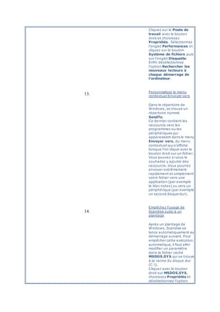Cliquez sur le Poste de
travail avec le bouton
droit et choisissez
Propriétés. Sélectionnez
l'onglet Performances et
cliquez sur le bouton
Système de fichiers puis
sur l'onglet Disquette.
Enfin désélectionnez
l'option Rechercher les
nouveaux lecteurs à
chaque démarrage de
l'ordinateur.
13. Personnalisez le menu
contextuel Envoyer vers
Dans le répertoire de
Windows, se trouve un
répertoire nommé
SendTo.
Ce dernier contient les
raccourcis vers les
programmes ou les
périphériques qui
apparaissent dans le menu
Envoyer vers, du menu
contextuel qui s'affiche
lorsque l'on clique avec le
bouton droit sur un fichier.
Vous pouvez si vous le
souhaitez y ajouter des
raccourcis. Vous pourrez
envoyer extrêmement
rapidement et simplement
votre fichier vers une
application (par exemple
le bloc notes) ou vers un
périphérique (par exemple
un second disque dur).
14.
Empêchez l'usage de
Scandisk suite à un
plantage
Après un plantage de
Windows, Scandisk se
lance automatiquement au
démarrage suivant. Pour
empêcher cette exécution
automatique, il faut aller
modifier un paramètre
dans le fichier caché
MSDOS.SYS qui se trouve
à la racine du disque dur
(C:).
Cliquez avec le bouton
droit sur MSDOS.SYS,
choisissez Propriétés et
désélectionnez l'option
 