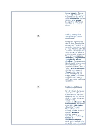Lecture seule. Ouvrez
alors MSDOS.SYS avec le
bloc-notes et ajouter la
ligne Autoscan=0 dans la
section [OPTIONS].
Enregistrez le fichier et
remettez le en lecture
seule
15.
Insérez un caractère
spécial dans n'importe
quel logiciel
Lorsque le logiciel avec
lequel vous travaillez ne
permet pas d'insérer des
caractères spéciaux, vous
pouvez utiliser la table de
caractères de Windows qui
vous permettra d'insérer
n'importe quel caractère.
Vous la trouverez dans
Démarrer, Programmes,
Accessoires, Outils
Système. Choisissez alors
la police et le caractère qui
vous intéressent. Ce
caractère s'affiche dans la
zone Caractère à copier.
Cliquez sur le bouton
Copier puis retournez
dans votre logiciel. Un
simple coller (Edition et
Coller ou alors CTRL + V)
suffit alors pour insérer ce
caractère.
16. Problèmes d’affichage
Si votre écran change de
résolution ou affiche
n’importe quoi lorsqu’il
revient d’une période de
veille, il existe un moyen
d’éviter cela.
Allez dans le Panneau de
configuration et dans les
Propriétés d’Affichage,
cliquez sur l’onglet
Paramètres, sur le
bouton Avancé puis sur
l’onglet Moniteur.
Cochez la case
Réinitialiser l’affichage
lors de la
suspension/reprise.
Ainsi, après une période
de veille, vous retrouverez
 