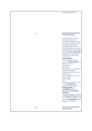 un affichage correct.
17.
Personnalisez la boîte de
dialogue Système
Comme le font certains
constructeurs, il est
possible d’insérer un logo
et un texte dans la boite
de dialogue Système.
Il suffit de créer avec un
logiciel de dessin de type
Paint Shop Pro, une image
de taille 180 x120 pixels
comprenant 16 couleurs.
Enregistrez cette image
avec le nom
oemlogo.bmp
Pour rajouter du texte,
ouvrez le Bloc-Notes puis
tapez les lignes
suivantes :
[general]
Manufacturer= Fabriquant
de votre ordinateur
Model= Modèle de votre
ordinateur
Line1= Mettez ici ce que
vous voulez
Line2= idem
etc.
Enregistrez le fichier sous
le nom oeminfo.ini
Copiez les deux fichiers
oemlogo.bmp et
oeminfo.ini dans le
dossier C : Windows
Système.
Cliquez ensuite sur l’icône
sur Poste de Travail avec
le bouton droit de la souris
puis sur Propriétés pour
admirer le résultat.
18.
Conserver l’organisation
de ses icônes
 