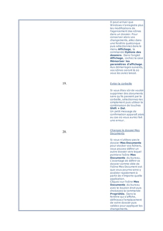 Il peut arriver que
Windows n’enregistre plus
les modifications de
l’agencement des icônes
dans un dossier. Pour
conserver alors vos
changements, allez dans
une fenêtre quelconque
puis sélectionnez dans le
menu Affichage, la
commande Options des
dossiers. Dans l’onglet
Affichage, cochez la case
Mémoriser les
paramètres d’affichage.
Aux démarrages suivants,
vos icônes seront là où
vous les aviez laissé.
19. Eviter la corbeille
Si vous êtes sûr de vouloir
supprimer des documents
sans qu’ils passent par la
corbeille, sélectionnez-les
simplement puis utiliser la
combinaison de touches
Shift + Del.
Un petit message de
confirmation apparaît alors
au cas où vous auriez fait
une erreur.
20.
Changez le dossier Mes
Documents
Si vous n'utilisez pas le
dossier Mes Documents
pour stocker vos fichiers,
vous pouvez définir un
autre dossier vers lequel
pointera l'icône Mes
Documents du bureau.
L'avantage de définir ce
dossier comme cible de
l'icône Mes Document est
que vous pourrez ainsi y
accéder rapidement à
partir de n'importe quelle
application.
Cliquez sur l'icône Mes
Documents du bureau
avec le bouton droit puis
choisissez la commande
Propriétés. Dans la
fenêtre qui s'affiche,
définissez l'emplacement
de votre dossier puis
validez pour appliquer les
changements.
 