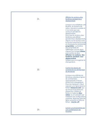 21.
Afficher le contenu des
fenêtres pendant leur
déplacement
Lorsque vous déplacez une
fenêtre, le contenu de
celle ci devient invisible et
il ne reste que ses
contours pendant le
déplacement.
Pour que le contenu des
fenêtres soit affiché
pendant leur déplacement,
cliquez sur le bureau avec
le bouton droit de la souris
et choisissez la commande
propriétés. La fenêtre
des propriétés de
l'Affichage s'ouvre alors.
Cliquez sur l'onglet Effets
puis cochez la case
Afficher le contenu des
fenêtres pendant leur
déplacement.
Validez pour enregistrer le
changement.
22.
Cacher les lignes de
commande du démarrage
de Windows
Lorsque vous démarrez
Windows, plusieurs lignes
de commandes
apparaissent à l'écran
durant son chargement.
Pour les masquer, il faut
rajouter une ligne dans le
fichier Autoexec.bat qui
se trouve à la racine du
disque dur. Editez le
fichier à l'aide du bloc
notes ou en passant par
l'Utilitaire de configuration
système. Rajoutez alors la
ligne suivante en tête du
fichier: @echo off
23.
Lancer un programme par
une combinaison de
touches
 