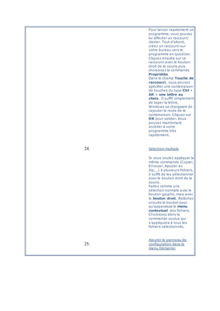 Pour lancer rapidement un
programme, vous pouvez
lui affecter un raccourci
clavier. Tout d'abord,
créez un raccourci sur
votre bureau vers le
programme en question.
Cliquez ensuite sur ce
raccourci avec le bouton
droit de la souris puis
choisissez la commande
Propriétés.
Dans le champ Touche de
raccourci, vous pouvez
spécifier une combinaison
de touches du type Ctrl +
Alt + une lettre au
choix. Il suffit simplement
de taper la lettre,
Windows se chargeant de
rajouter le reste de la
combinaison. Cliquez sur
OK pour valider. Vous
pouvez maintenant
accéder à votre
programme très
rapidement.
24. Sélection multiple
Si vous voulez appliquer la
même commande (Copier,
Envoyer, Ajouter au
Zip,…) à plusieurs fichiers,
il suffit de les sélectionner
avec le bouton droit de la
souris.
Faites comme une
sélection normale avec le
bouton gauche, mais avec
le bouton droit. Relâchez
ensuite le bouton pour
qu'apparaisse le menu
contextuel des fichiers.
Choisissez alors la
commande voulue qui
s'appliquera à tous les
fichiers sélectionnés.
25.
Ajouter le panneau de
configuration dans le
menu Démarrer
 