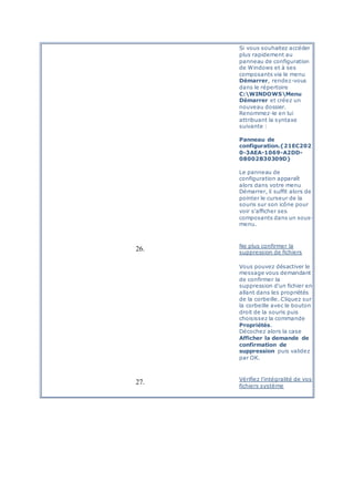 Si vous souhaitez accéder
plus rapidement au
panneau de configuration
de Windows et à ses
composants via le menu
Démarrer, rendez-vous
dans le répertoire
C:WINDOWSMenu
Démarrer et créez un
nouveau dossier.
Renommez-le en lui
attribuant la syntaxe
suivante :
Panneau de
configuration.{21EC202
0-3AEA-1069-A2DD-
08002B30309D}
Le panneau de
configuration apparaît
alors dans votre menu
Démarrer, il suffit alors de
pointer le curseur de la
souris sur son icône pour
voir s'afficher ses
composants dans un sous-
menu.
26. Ne plus confirmer la
suppression de fichiers
Vous pouvez désactiver le
message vous demandant
de confirmer la
suppression d'un fichier en
allant dans les propriétés
de la corbeille. Cliquez sur
la corbeille avec le bouton
droit de la souris puis
choisissez la commande
Propriétés.
Décochez alors la case
Afficher la demande de
confirmation de
suppression puis validez
par OK.
27. Vérifiez l'intégralité de vos
fichiers système
 