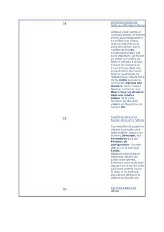 34.
Limitez le nombre de
fenêtres affichées à l’écran
Lorsque vous ouvrez un
nouveau dossier, Windows
affiche automatiquement
sa fenêtre par dessus
celles existantes. Cela
peut être gênant car le
nombre de fenêtre
envahissant l’écran est
alors important. Le moyen
de limiter le nombre de
fenêtre affichée à l’écran
est que les dossiers ne
s’ouvrent que dans une
seule fenêtre. Dans une
fenêtre quelconque de
l’explorateur, cliquez sur le
menu Outils puis sur la
commande Options des
dossiers. Dans l’onglet
Général, cochez la case
Ouvrir tous les dossiers
dans une fenêtre
unique de la zone
Parcourir les dossiers.
Validez en cliquant sur le
bouton OK.
35.
Ajustez la vitesse du
double-clic à votre rythme
Pour modifier et ajuster la
vitesse du double-clic à
votre rythme, cliquez sur
le menu Démarrer, sur
Paramètres puis sur
Panneau de
configuration. Double-
cliquez sur la rubrique
Souris.
Déplacez alors la barre
Vitesse du double clic
selon votre rythme.
Entraînez vous en double-
cliquant sur le petite boîte
pour faire sortir le clown.
Si celui-ci ne sort pas,
vous devez diminuer la
vitesse du double-clic.
36. Clic droit à partir du
clavier
 