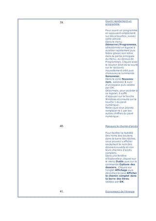 39.
Ouvrir rapidement un
programme
Pour ouvrir un programme
en appuyant simplement
sur deux touches, suivez
cette astuce.
Dans le menu
Démarrer/Programmes,
sélectionnez un logiciel à
accéder rapidement puis
faites glisser son icône
dans la partie principale
du menu, au dessus de
Programmes. Cliquez avec
le bouton droit de la souris
sur le raccourci
nouvellement créé puis
choisissez la commande
Renommer.
Dans la zone Nouveau
nom, saisissez 1 suivi
d'un espace puis validez
par OK.
Désormais, pour accéder à
ce logiciel, il suffit
d'appuyer sur la touche
Windows et ensuite sur la
touche 1 du pavé
numérique.
Notez que vous pouvez
remplacer le 1 par les
autres chiffres du pavé
numérique.
40. Masquez le chemin d'accès
Pour faciliter la lisibilité
des noms des boutons
dans la barre des tâches,
vous pouvez y afficher
seulement le nom des
dossiers ouverts et non
leurs chemins d'accès
complets.
Dans une fenêtre
d'Explorateur, cliquez sur
le menu Outils puis sur la
commande Options des
dossiers. Cliquez sur
l'onglet Affichage puis
décochez la case Afficher
le chemin complet dans
la barre des titres.
Validez par OK.
41. Economisez de l'énergie
 
