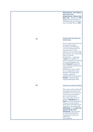 Réorganiser les fichiers
pour que mes
programmes démarrent
plus vite. Validez par OK.
Sélectionnez le lecteur à
défragmenter puis cliquez
une nouvelle fois sur OK.
43.
Plus de mot de passe au
démarrage
Pour ne plus saisir de mot
de passe à chaque
ouverture de Windows,
ouvrez l'explorateur sur
votre lecteur C, puis
appuyez sur la touche F3
pour lancer une recherche.
Dans le champ
Rechercher…, saisissez
*.pwl puis validez. Un
fichier portant le nom saisi
lors de l'installation de
type toto.pwl apparaît
alors. Cliquez-dessus puis
supprimez-le.
Redémarrez alors votre
PC. A l'apparition de la
fenêtre d'ouverture de
session, appuyez
simplement sur la touche
Entrée. Cette fenêtre
n'apparaîtra plus alors.
44. Choisir une police similaire
Vous avez votre police de
caractères favorite mais
souhaitez en trouver une
autre qui lui ressemble
pour vos document.
Pour cela, allez dans le
dossier Windows puis
Font sur votre disque dur.
Cliquez avec le bouton
droit dans le fenêtre puis
choisissez la commande
Affichage puis Lister les
polices selon leur
similarité. Dans la liste
en haut de la fenêtre,
choisissez la police de
référence.
Une colonne
 