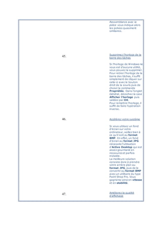 Ressemblance avec la
police vous indique alors
les polices quasiment
similaires.
45.
Supprimez l'horloge de la
barre des tâches
Si l'horloge de Windows ne
vous est d'aucune utilité,
vous pouvez la supprimer.
Pour retirer l'horloge de la
barre des tâches, il suffit
simplement de cliquer sur
celle-ci avec le bouton
droit de la souris puis de
choisir la commande
Propriétés. Dans l'onglet
Général, décochez la case
Afficher l'horloge puis
validez par OK.
Pour remettre l'horloge, il
suffit de faire l'opération
inverse.
46. Accélérez votre système
Si vous utilisez un fond
d'écran sur votre
ordinateur, veillez bien à
ce qu'il soit au formet
BMP. En effet, un fond
d'écran au format JPG
nécessite l'utilisation
d'Active Desktop qui est
assez gourmand en
ressource et parfois
instable.
La meilleure solution
consiste donc à prendre
votre arrière plan au
format JPG, puis de le
convertir au format BMP
avec un utilitaire du type
Paint Shop Pro. Vous
gagnerez ainsi en vitesse
et en stabilité.
47. Améliorez la qualité
d'affichage
 