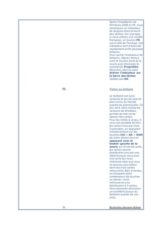 Après l'installation de
Windows 2000 et XP, vous
remarquez un indicateur
de langues dans la barre
des tâches. Par exemple,
si vous utilisez une version
française, un bouton FR
est à côté de l'horloge. Cet
indicateur sert à basculer
rapidement entre plusieurs
langues.
Pour cacher l'indicateur de
langues, cliquez dessus
avec le bouton droit de la
souris puis choisissez la
commande Propriétés.
Décochez alors la case
Activer l'indicateur sur
la barre des tâches.
Validez par OK.
50. Tricher au Solitaire
Le Solitaire est sans
conteste le jeu de base le
plus connu au monde
auprès du grand public. Ce
jeu, livré dans toutes les
versions de Windows,
permet de tirer et de
classer des cartes.
Pour les initiés à ce jeu, il
vous est possible de tirer
les cartes trois par trois.
Cependant, en appuyant
simultanément sur les
touches Ctrl + Alt + Shift
de votre clavier tout en
appuyant avec le
bouton gauche de la
souris sur le tas de carte,
les cartes seront
distribuées une par une.
Idéal lorsque vous avez
une carte qui vous
intéresse mais que vous
ne pouvez pas utiliser
dans les trois cartes
retournées. Bien entendu,
en stoppant cette
combinaison de touches
au clavier, vous
retrouverez une
distribution à 3 cartes.
Vous passerez alors pour
un excellent joueur au
Solitaire auprès de vos
amis.
51. Rechercher plusieurs fichiers
 