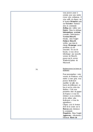 vous pouvez jouer à
certains jeux sans mettre
à jour votre ordinateur, il
vous suffit de cliquez sur
le bouton Démarrer puis
sur Exécuter. Saisissez
alors la commande
dxdiag puis validez par
Entrée. Dans la rubrique
Informations système,
consultez l'information
Version DirectX.
Ensuite, dans l'onglet
Fichiers DirectX
vérifiez que dans le
champ Remarque aucun
problème n'a été
rencontré. En cas de
besoin, si vous devez
télécharger une nouvelle
version de DirectX,
passez par le service
WindowsUpdate de
Microsoft.
54.
Redimensionner les barres de
défilement
Pour personnaliser votre
version de Windows et la
mettre à votre goût, vous
pouvez facilement
modifier la taille des
barres de défilement en
bas et sur les côtés des
fenêtres. Cela vous
permettra ainsi de gagner
de l'espace si vous les
réduisez ou au contraire,
de les utiliser plus
facilement si vous les
agrandissez.
Cliquez avec le bouton
droit de la souris sur le
Bureau puis choisissez
la commande
Propriétés. Dans l'onglet
Apparence, sélectionnez
l'élément Barre de
 