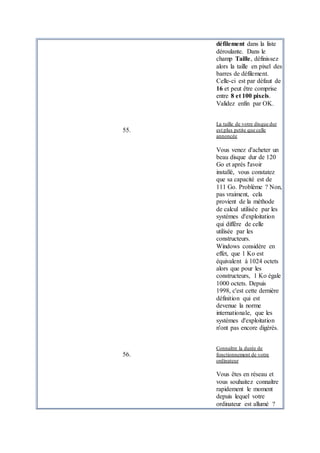 défilement dans la liste
déroulante. Dans le
champ Taille, définissez
alors la taille en pixel des
barres de défilement.
Celle-ci est par défaut de
16 et peut être comprise
entre 8 et 100 pixels.
Validez enfin par OK.
55.
La taille de votre disque dur
est plus petite que celle
annoncée
Vous venez d'acheter un
beau disque dur de 120
Go et après l'avoir
installé, vous constatez
que sa capacité est de
111 Go. Problème ? Non,
pas vraiment, cela
provient de la méthode
de calcul utilisée par les
systèmes d'exploitation
qui diffère de celle
utilisée par les
constructeurs.
Windows considère en
effet, que 1 Ko est
équivalent à 1024 octets
alors que pour les
constructeurs, 1 Ko égale
1000 octets. Depuis
1998, c'est cette dernière
définition qui est
devenue la norme
internationale, que les
systèmes d'exploitation
n'ont pas encore digérés.
56.
Connaître la durée de
fonctionnement de votre
ordinateur
Vous êtes en réseau et
vous souhaitez connaître
rapidement le moment
depuis lequel votre
ordinateur est allumé ?
 
