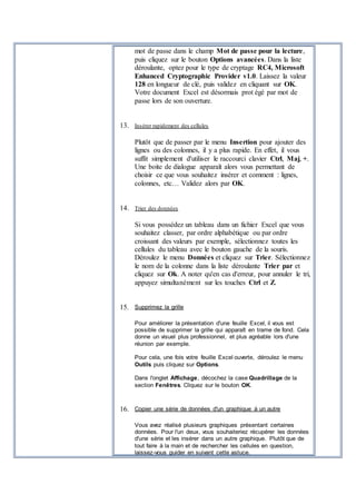 mot de passe dans le champ Mot de passe pour la lecture,
puis cliquez sur le bouton Options avancées. Dans la liste
déroulante, optez pour le type de cryptage RC4, Microsoft
Enhanced Cryptographic Provider v1.0. Laissez la valeur
128 en longueur de clé, puis validez en cliquant sur OK.
Votre document Excel est désormais prot égé par mot de
passe lors de son ouverture.
13. Insérer rapidement des cellules
Plutôt que de passer par le menu Insertion pour ajouter des
lignes ou des colonnes, il y a plus rapide. En effet, il vous
suffit simplement d'utiliser le raccourci clavier Ctrl, Maj, +.
Une boite de dialogue apparaît alors vous permettant de
choisir ce que vous souhaitez insérer et comment : lignes,
colonnes, etc… Validez alors par OK.
14. Trier des données
Si vous possédez un tableau dans un fichier Excel que vous
souhaitez classer, par ordre alphabétique ou par ordre
croissant des valeurs par exemple, sélectionnez toutes les
cellules du tableau avec le bouton gauche de la souris.
Déroulez le menu Données et cliquez sur Trier. Sélectionnez
le nom de la colonne dans la liste déroulante Trier par et
cliquez sur Ok. A noter qu'en cas d'erreur, pour annuler le tri,
appuyez simultanément sur les touches Ctrl et Z.
15. Supprimez la grille
Pour améliorer la présentation d'une feuille Excel, il vous est
possible de supprimer la grille qui apparaît en trame de fond. Cela
donne un visuel plus professionnel, et plus agréable lors d'une
réunion par exemple.
Pour cela, une fois votre feuille Excel ouverte, déroulez le menu
Outils puis cliquez sur Options.
Dans l'onglet Affichage, décochez la case Quadrillage de la
section Fenêtres. Cliquez sur le bouton OK.
16. Copier une série de données d'un graphique à un autre
Vous avez réalisé plusieurs graphiques présentant certaines
données. Pour l'un deux, vous souhaiteriez récupérer les données
d'une série et les insérer dans un autre graphique. Plutôt que de
tout faire à la main et de rechercher les cellules en question,
laissez-vous guider en suivant cette astuce.
 