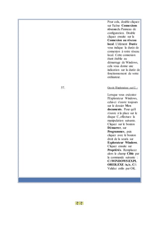 Pour cela, double-cliquez
sur l'icône Connexions
réseaudu Panneau de
configuration. Double
cliquez ensuite sur la
Connexion au réseau
local. L'élément Durée
vous indique la durée de
connexion à votre réseau
local. Cette connexion
étant établie au
démarrage de Windows,
cela vous donne une
indication sur la durée de
fonctionnement de votre
ordinateur.
57. Ouvrir l'Explorateur sur C: -
Lorsque vous exécutez
l'Explorateur Windows,
celui-ci s'ouvre toujours
sur le dossier Mes
documents. Pour qu'il
s'ouvre à la place sur le
disque C, effectuez la
manipulation suivante.
Cliquez sur le bouton
Démarrer, sur
Programmes, puis
cliquez avec le bouton
droit de la souris sur
Explorateur Windows.
Cliquez ensuite sur
Propriétés. Remplacez
alors le champ Cible par
la commande suivante :
C:WINDOWSEXPL
ORER.EXE /n,/e, C:
Validez enfin par OK.
Publicité
 