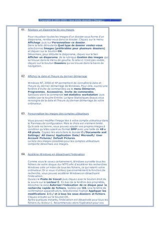 [ Copyright © 2001-2005 - tous droits réservés | Design : 1001 blagues ]
01. Réalisez un diaporama de vos images
Pour visualiser toutes les images d'un dossier sous forme d'un
diaporama, rendez-vous dans ce dossier. Cliquez sur le menu
Affichage puis sur Personnaliser ce dossier.
Dans la liste déroulante Quel type de dossier voulez-vous
sélectionnez Images (préférables pour plusieurs dossiers)
et cliquez sur le bouton OK.
Désormais, pour débuter le diaporama, cliquez sur le lien
Afficher un diaporama de la rubrique Gestion des images qui
se trouve dans le menu de gauche. Si celui-ci n'est pas visible,
cliquez sur le bouton Dossiers qui se trouve dans la barre de
navigation.
02. Affichez la date et l'heure du dernier démarrage
Windows NT, 2000 et XP permettent de connaître la date et
l'heure du dernier démarrage de Windows. Pour cela, ouvrez une
fenêtre d'invite de commandes via le menu Démarrer,
Programmes, Accessoires, Invite de commandes.
Saisissez alors la commande net statistics workstation puis
validez par la touche Entrée. La ligne Statistiques depuis vous
renseigne de la date et l'heure du dernier démarrage de votre
ordinateur.
03. Personnaliser les images des comptes utilisateurs
Vous pouvez modifier l'image liée à votre compte utilisateur dans
le Panneau de configuration. Mais le choix est vraiment limité.
Qu'à cela ne tienne, vous pouvez ajouter vos propres images à
condition qu'elles soient au format BMP avec une taille de 48 x
48 pixels. Copiez-les alors dans le dossier C:/Documents and
Settings/ All Users/ Application Data/ Microsoft/ User
Account Pictures/ Default Pictures.
La liste des images possibles pour les comptes utilisateurs
comporte désormais vos images.
04. Accélérer Windows en désactivant l'indexation
Comme vous le savez certainement, Windows surveille tous les
fichiers de votre disque dur NTFS afin d'accélérer les recherches.
Windows crée un index de tous les fichiers, ce qui ralenti votre
ordinateur. Or si vous n'utilisez pas énormément la fonction de
recherche, vous pouvez accélérer Windows en désactivant
l'indexation.
Ouvrez le Poste de travail puis cliquez avec le bouton droit de
la souris sur le Lecteur C. En bas de la fenêtre des propriétés,
décochez la case Autoriser l'indexation de ce disque pour la
recherche rapide de fichiers. Validez par OK. Une fenêtre de
confirmation apparaît alors. Sélectionnez l'option Appliquer les
modifications à C:/ et à tous les sous-dossiers et fichiers.
Cliquez ensuite sur le bouton OK.
Après quelques instants, l'indexation est désactivée pour tous les
fichiers du lecteur C. Recommencez alors l'opération pour vos
 