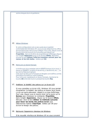 autres disques durs et partitions.
05. Alléger Windows
Si votre configuration est un peu juste pour exploiter
confortablement Windows XP, vous pouvez désactiver les effets
de transitions des menus pour l'alléger. Pour cela, cliquez avec le
bouton droit de la souris sur le bureau puis cliquez sur
Propriétés. Dans la fenêtre de propriétés de l'affichage, cliquez
sur l'onglet Apparence puis sur le bouton Effets. Décochez
ensuite la case Utiliser l'effet de transition suivant pour les
menus et les info bulles. Validez par OK.
06. Retrouver un clavier français
Le texte que vous saisissez est en AZERTY lorsque d'un coup, il
passe en QWERTY. La lettre A devient Q, Z devient W, etc..., ce
qui est terriblement génant.
Cela vient du fait que le Français et l'Anglais sont définis comme
paramètre d'entrée sur votre système.
Pour retrouver rapidement un clavier français, maintenez la
touche Alt enfoncée tout en pressant la touche Maj.
07. Améliorer la lisibilité des polices sur un écran LCD
Si vous possédez un écran LCD, Windows XP vous permet
d'augmenter la lisibilité des polices en lissant leurs bords,
ce qui est particulièrement adapté à ce type d'affichage.
Pour cela, cliquez avec le bouton droit de la souris sur le
Bureau puis choisissez la commande Propriétés.
Dans l'onglet Apparence, cliquez sur le bouton Effets.
Déroulez alors la liste Utiliser la méthode suivante
pour lisser les bords des polices écran puis
sélectionnez l'option ClearType. Validez par OK pour
activer le lissage des polices.
08. Retrouver l'apparence classique de Windows
Si la nouvelle interface de Windows XP ne vous convient
 