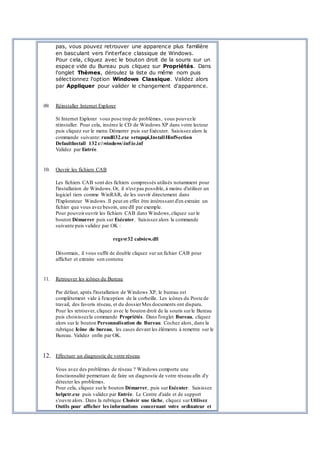pas, vous pouvez retrouver une apparence plus familière
en basculant vers l'interface classique de Windows.
Pour cela, cliquez avec le bouton droit de la souris sur un
espace vide du Bureau puis cliquez sur Propriétés. Dans
l'onglet Thèmes, déroulez la liste du même nom puis
sélectionnez l'option Windows Classique. Validez alors
par Appliquer pour valider le changement d'apparence.
09. Réinstaller Internet Explorer
Si Internet Explorer vous pose trop de problèmes, vous pouvezle
réinstaller. Pour cela, insérez le CD de Windows XP dans votre lecteur
puis cliquez sur le menu Démarrer puis sur Exécuter. Saisissez alors la
commande suivante:rundll32.exe setupapi,InstallHinfSection
DefaultInstall 132 c:windowsinfie.inf
Validez par Entrée.
10. Ouvrir les fichiers CAB
Les fichiers CAB sont des fichiers compressés utilisés notamment pour
l'installation de Windows.Or, il n'est pas possible, à moins d'utiliser un
logiciel tiers comme WinRAR, de les ouvrir directement dans
l'Explorateur Windows. Il peut en effet être intéressant d'en extraire un
fichier que vous avez besoin, une dll par exemple.
Pour pouvoirouvrir les fichiers CAB dans Windows,cliquez sur le
bouton Démarrer puis sur Exécuter. Saisissez alors la commande
suivante puis validez par OK :
regsvr32 cabview.dll
Désormais, il vous suffit de double cliquez sur un fichier CAB pour
afficher et extraire son contenu
11. Retrouver les icônes du Bureau
Par défaut, après l'installation de Windows XP, le bureau est
complètement vide à l'exception de la corbeille. Les icônes du Poste de
travail, des favoris réseau, et du dossierMes documents ont disparu.
Pour les retrouver, cliquez avec le bouton droit de la souris surle Bureau
puis choisissezla commande Propriétés. Dans l'onglet Bureau, cliquez
alors sur le bouton Personnalisation du Bureau. Cochez alors, dans la
rubrique Icône du bureau, les cases devant les éléments à remettre sur le
Bureau. Validez enfin par OK.
12. Effectuer un diagnostic de votre réseau
Vous avez des problèmes de réseau ? Windows comporte une
fonctionnalité permettant de faire un diagnostic de votre réseau afin d'y
détecter les problèmes.
Pour cela, cliquez surle bouton Démarrer, puis surExécuter. Saisissez
helpctr.exe puis validez par Entrée. Le Centre d'aide et de support
s'ouvre alors. Dans la rubrique Choisir une tâche, cliquez surUtilisez
Outils pour afficher les informations concernant votre ordinateur et
 