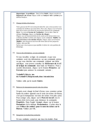 diagnostiquer les problèmes. Dans la liste Outils, cliquez ensuite sur
Diagnostics du réseau. Cliquez enfin sur Analyser votre système pour
débuterl'analyse.
13. Changer la lettre d'un lecteur
Votre graveur de CD s'est octroyé la lettre G: sans votre accord et vous
souhaitez lui attribuer une autre lettre. Pour cela, cliquez avec le bouton
droit de la souris surle Poste de travail puis choisissez la commande
Gérer. La console Gestion de l'ordinateur s'ouvre alors. Dans la
rubrique Stockage, cliquez sur Gestion des disques.
Cliquez avec le bouton de droite de la souris sur le lecteur dont vous
souhaitez modifier la lettre puis cliquez sur la commande Modifier la
lettre de lecteur et les chemins d'accès. Cliquez alors sur le bouton
Modifier puis choisissez une nouvelle lettre dans la liste proposée.
Validez alors par OK.
Sachez que vous ne pouvez pas modifier la lettre de votre partition de
démarrage.
14. Trouver des informations sur une commande
Si vous travaillez en ligne de commande et que vous
souhaitez avoir des informations sur une commande précise
ou que vous cherchez une commande réalisant une tâche
spécifique, vous pouvez consulter les Références de A à Z
de la ligne de commande dans l'aide de Windows. Pour y
accéder directement, cliquez sur le bouton Démarrer, sur
Exécuter puis saisissez la commande suivante :
%windir%hh.exe ms-
its:%windir%Helpntcmds.chm::/ntcmds.htm
Validez enfin par la touché Entrée.
15. Retrouver la transparence pourle texte des icônes
Si après avoir changé de fond d'écran, vous constatez qu'une
bande de couleur apparaît sous le texte des icônes du bureau,
c'est que la transparence du texte des icônes n'est plus active.
Pour corriger cela, cliquez sur le Poste de travail avec le
bouton droit de la souris puis choisissez la commande
Propriétés. Dans l'onglet Avancé, cliquez sur le bouton
Paramètres de la rubrique Performances. Cochez alors la
case Utiliser des ombres pour le nom des icônes sur le
Bureau. Validez par OK.
16. Enregistrer le résultat d'une recherche
Si vous souhaitez conserver une trace du résultat d'une
 